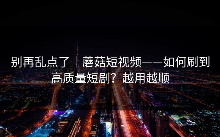 别再乱点了｜蘑菇短视频——如何刷到高质量短剧？越用越顺