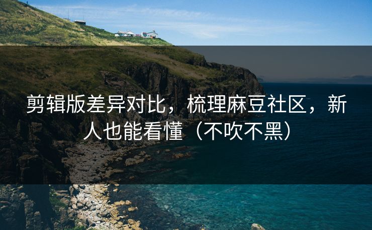 剪辑版差异对比，梳理麻豆社区，新人也能看懂（不吹不黑）
