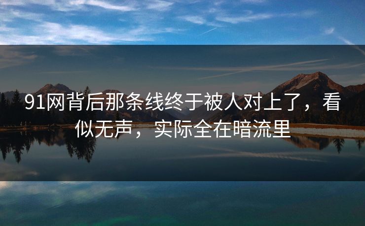91网背后那条线终于被人对上了，看似无声，实际全在暗流里