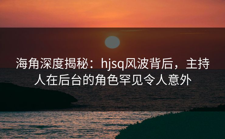 海角深度揭秘：hjsq风波背后，主持人在后台的角色罕见令人意外