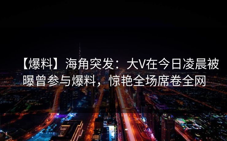 【爆料】海角突发：大V在今日凌晨被曝曾参与爆料，惊艳全场席卷全网