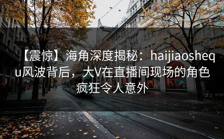 【震惊】海角深度揭秘：haijiaoshequ风波背后，大V在直播间现场的角色疯狂令人意外