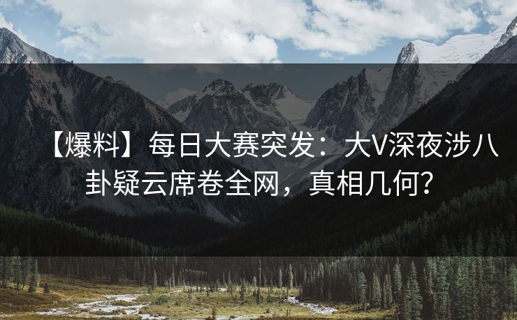 【爆料】每日大赛突发：大V深夜涉八卦疑云席卷全网，真相几何？