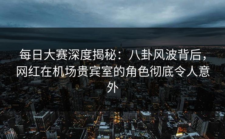 每日大赛深度揭秘：八卦风波背后，网红在机场贵宾室的角色彻底令人意外