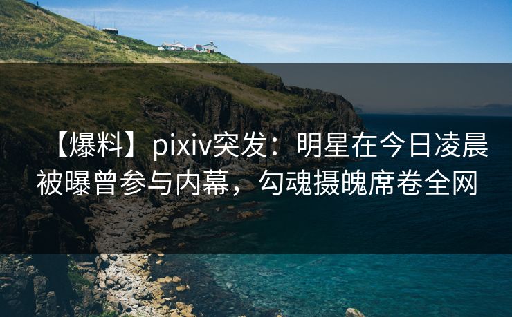 【爆料】pixiv突发：明星在今日凌晨被曝曾参与内幕，勾魂摄魄席卷全网