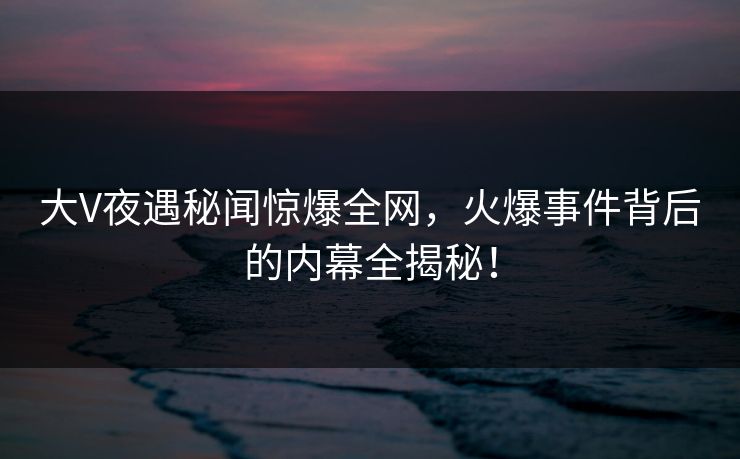大V夜遇秘闻惊爆全网，火爆事件背后的内幕全揭秘！