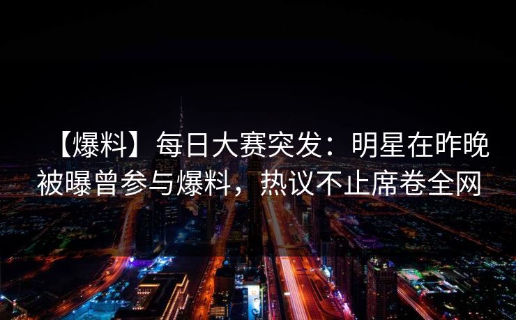【爆料】每日大赛突发：明星在昨晚被曝曾参与爆料，热议不止席卷全网