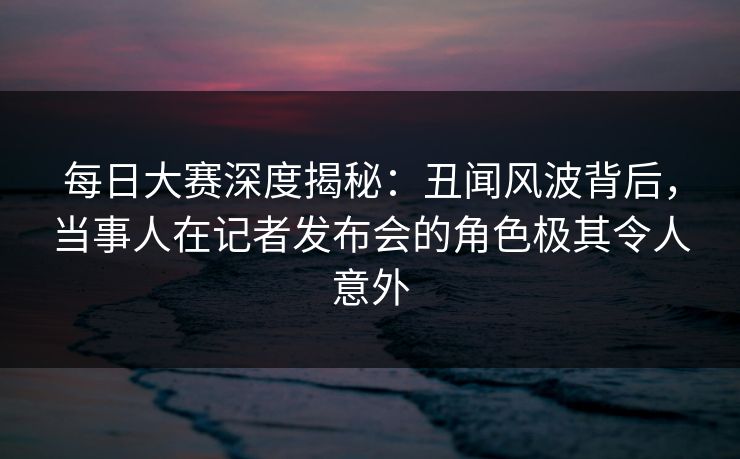 每日大赛深度揭秘：丑闻风波背后，当事人在记者发布会的角色极其令人意外