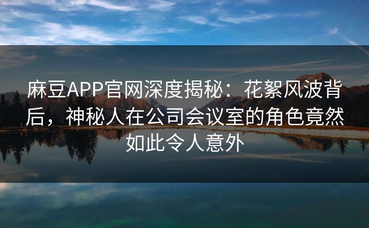 麻豆APP官网深度揭秘：花絮风波背后，神秘人在公司会议室的角色竟然如此令人意外