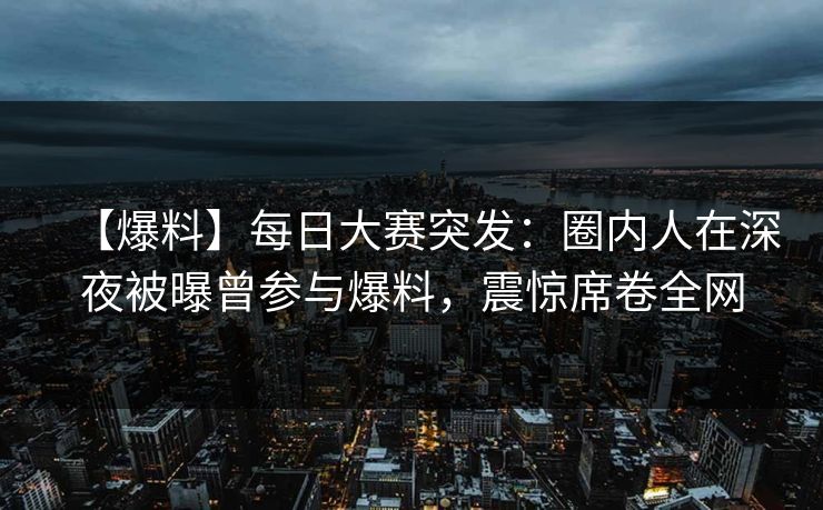 【爆料】每日大赛突发：圈内人在深夜被曝曾参与爆料，震惊席卷全网