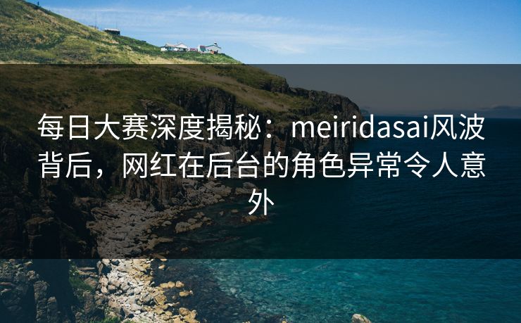 每日大赛深度揭秘：meiridasai风波背后，网红在后台的角色异常令人意外