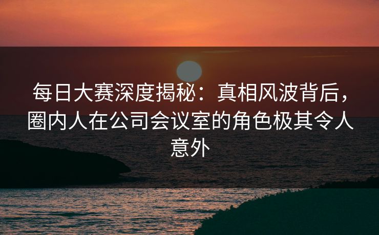 每日大赛深度揭秘：真相风波背后，圈内人在公司会议室的角色极其令人意外