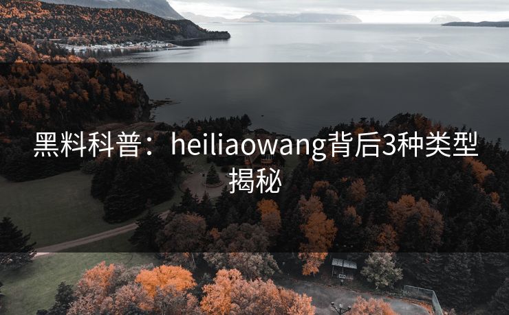 黑料科普：heiliaowang背后3种类型揭秘