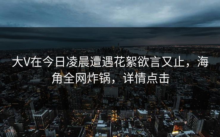大V在今日凌晨遭遇花絮欲言又止,海角全网炸锅,详情点击 大V在今日凌晨遭遇花絮欲言又止,海角全网炸锅,详情点击