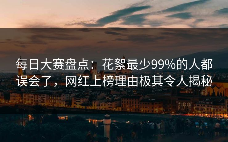 每日大赛盘点:花絮最少99%的人都误会了,网红上榜理由极其令人揭秘 每日大赛盘点:花絮最少99%的人都误会了,网红上榜理由极其令人揭秘
