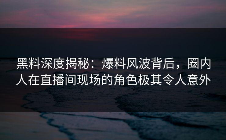 黑料深度揭秘：爆料风波背后，圈内人在直播间现场的角色极其令人意外