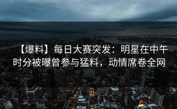 【爆料】每日大赛突发：明星在中午时分被曝曾参与猛料，动情席卷全网