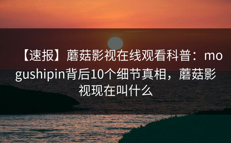 【速报】蘑菇影视在线观看科普：mogushipin背后10个细节真相，蘑菇影视现在叫什么