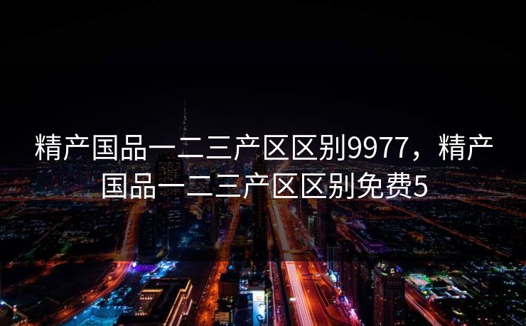 精产国品一二三产区区别9977，精产国品一二三产区区别免费5