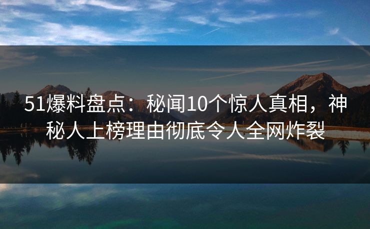 51爆料盘点：秘闻10个惊人真相，神秘人上榜理由彻底令人全网炸裂