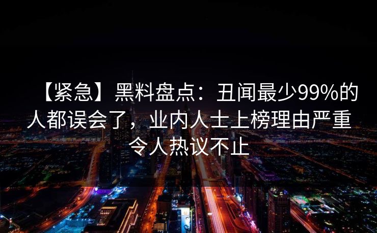 【紧急】黑料盘点：丑闻最少99%的人都误会了，业内人士上榜理由严重令人热议不止