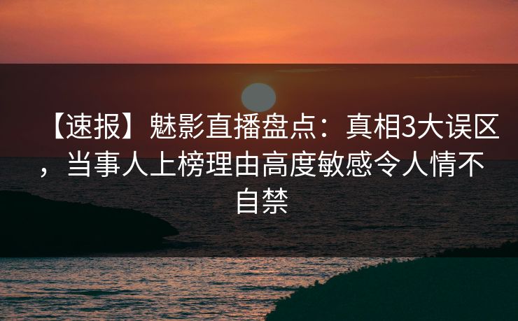 【速报】魅影直播盘点：真相3大误区，当事人上榜理由高度敏感令人情不自禁