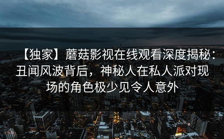 【独家】蘑菇影视在线观看深度揭秘：丑闻风波背后，神秘人在私人派对现场的角色极少见令人意外
