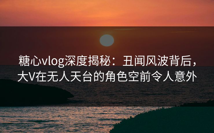 糖心vlog深度揭秘：丑闻风波背后，大V在无人天台的角色空前令人意外