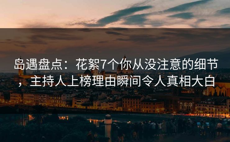 岛遇盘点：花絮7个你从没注意的细节，主持人上榜理由瞬间令人真相大白