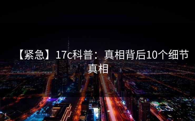 【紧急】17c科普：真相背后10个细节真相
