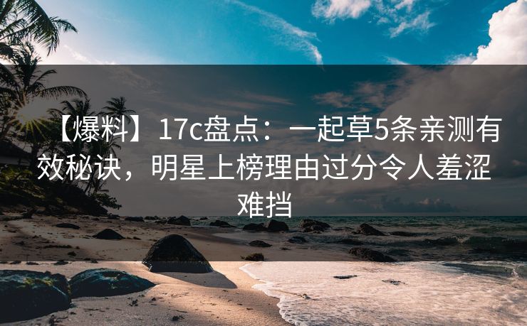 【爆料】17c盘点：一起草5条亲测有效秘诀，明星上榜理由过分令人羞涩难挡