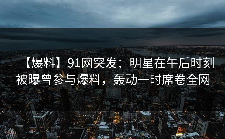 【爆料】91网突发：明星在午后时刻被曝曾参与爆料，轰动一时席卷全网